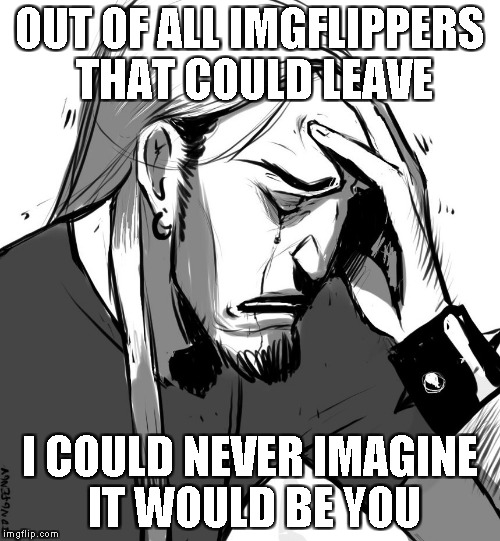 OUT OF ALL IMGFLIPPERS THAT COULD LEAVE I COULD NEVER IMAGINE IT WOULD BE YOU | made w/ Imgflip meme maker