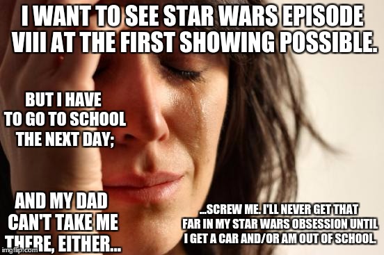 First World Problems... Star Wars Edition | I WANT TO SEE STAR WARS EPISODE VIII AT THE FIRST SHOWING POSSIBLE. BUT I HAVE TO GO TO SCHOOL THE NEXT DAY;; AND MY DAD CAN'T TAKE ME THERE, EITHER... ...SCREW ME. I'LL NEVER GET THAT FAR IN MY STAR WARS OBSESSION UNTIL I GET A CAR AND/OR AM OUT OF SCHOOL. | image tagged in memes,first world problems,star wars,star wars vii | made w/ Imgflip meme maker
