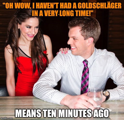 Time is relative | "OH WOW, I HAVEN'T HAD A GOLDSCHLÄGER IN A VERY LONG TIME!"; MEANS TEN MINUTES AGO | image tagged in alcoholic,men and women,drinks,trashy women,bad pickup lines,overconfident alcoholic | made w/ Imgflip meme maker