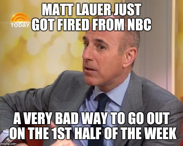 Matt Lauer | MATT LAUER JUST GOT FIRED FROM NBC; A VERY BAD WAY TO GO OUT ON THE 1ST HALF OF THE WEEK | image tagged in matt lauer | made w/ Imgflip meme maker