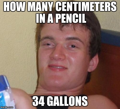 10 Guy | HOW MANY CENTIMETERS IN A PENCIL; 34 GALLONS | image tagged in memes,10 guy | made w/ Imgflip meme maker