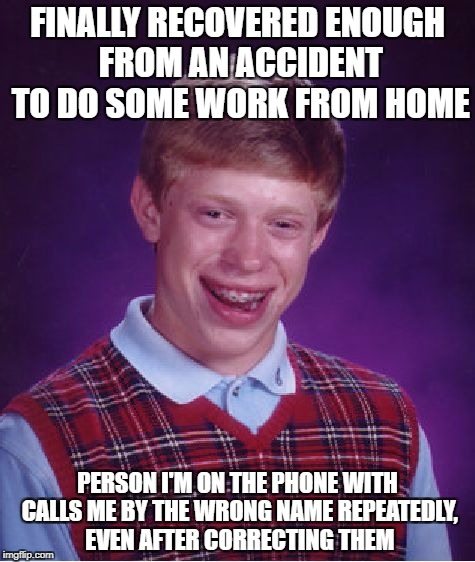 Bad Luck Brian Meme | FINALLY RECOVERED ENOUGH FROM AN ACCIDENT TO DO SOME WORK FROM HOME; PERSON I'M ON THE PHONE WITH CALLS ME BY THE WRONG NAME REPEATEDLY, EVEN AFTER CORRECTING THEM | image tagged in memes,bad luck brian | made w/ Imgflip meme maker