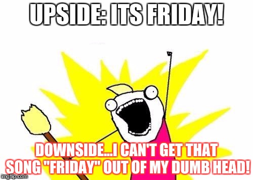 X All The Y Meme | UPSIDE: ITS FRIDAY! DOWNSIDE...I CAN'T GET THAT SONG "FRIDAY" OUT OF MY DUMB HEAD! | image tagged in memes,x all the y | made w/ Imgflip meme maker