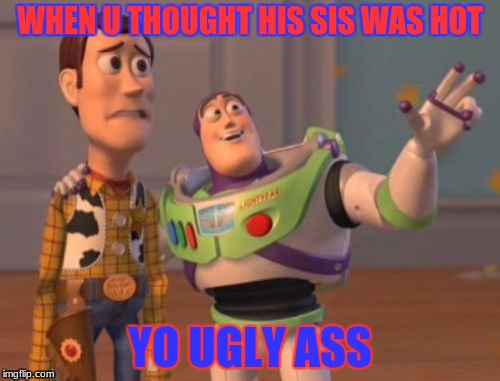 X, X Everywhere Meme | WHEN U THOUGHT HIS SIS WAS HOT; YO UGLY ASS | image tagged in memes,x x everywhere | made w/ Imgflip meme maker