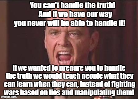 Jack Nicholson | You can't handle the truth!         And if we have our way you never will be able to handle it! If we wanted to prepare you to handle the truth we would teach people what they can learn when they can, instead of fighting wars based on lies and manipulating them! | image tagged in jack nicholson | made w/ Imgflip meme maker