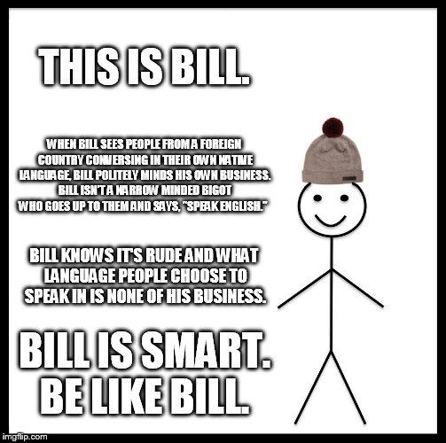 Be Like Bill Meme | THIS IS BILL. WHEN BILL SEES PEOPLE FROM A FOREIGN COUNTRY CONVERSING IN THEIR OWN NATIVE LANGUAGE, BILL POLITELY MINDS HIS OWN BUSINESS. BILL ISN'T A NARROW MINDED BIGOT WHO GOES UP TO THEM AND SAYS, "SPEAK ENGLISH."; BILL KNOWS IT'S RUDE AND WHAT LANGUAGE PEOPLE CHOOSE TO SPEAK IN IS NONE OF HIS BUSINESS. BILL IS SMART. BE LIKE BILL. | image tagged in memes,be like bill | made w/ Imgflip meme maker