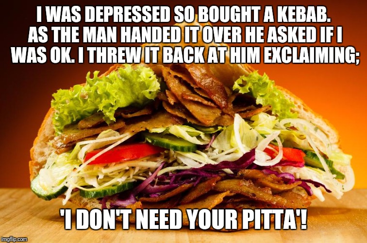 kebab | I WAS DEPRESSED SO BOUGHT A KEBAB. AS THE MAN HANDED IT OVER HE ASKED IF I WAS OK. I THREW IT BACK AT HIM EXCLAIMING;; 'I DON'T NEED YOUR PITTA'! | image tagged in kebab | made w/ Imgflip meme maker