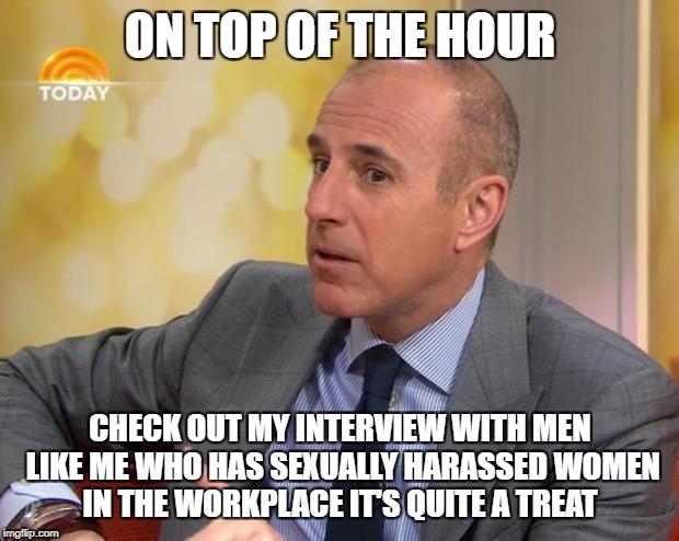 Matt Lauer | ON TOP OF THE HOUR; CHECK OUT MY INTERVIEW WITH MEN LIKE ME WHO HAS SEXUALLY HARASSED WOMEN IN THE WORKPLACE IT'S QUITE A TREAT | image tagged in matt lauer | made w/ Imgflip meme maker
