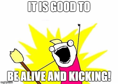 X All The Y | IT IS GOOD TO; BE ALIVE AND KICKING! | image tagged in memes,x all the y | made w/ Imgflip meme maker