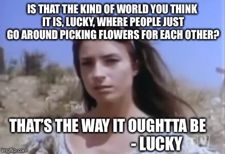 Lucky in Love  | IS THAT THE KIND OF WORLD YOU THINK IT IS, LUCKY, WHERE PEOPLE JUST GO AROUND PICKING FLOWERS FOR EACH OTHER? THAT’S THE WAY IT OUGHTTA BE; - LUCKY | image tagged in lucky | made w/ Imgflip meme maker