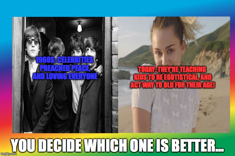 The Beatles are Better than Miley | 1960S:
CELEBRITIES PREACHED PEACE, AND LOVING EVERYONE; TODAY: THEY'RE TEACHING KIDS TO BE EGOTISTICAL, AND ACT WAY TO OLD FOR THEIR AGE! YOU DECIDE WHICH ONE IS BETTER... | image tagged in the beatles are better than miley,politics,the beatles,miley cyrus,memes | made w/ Imgflip meme maker