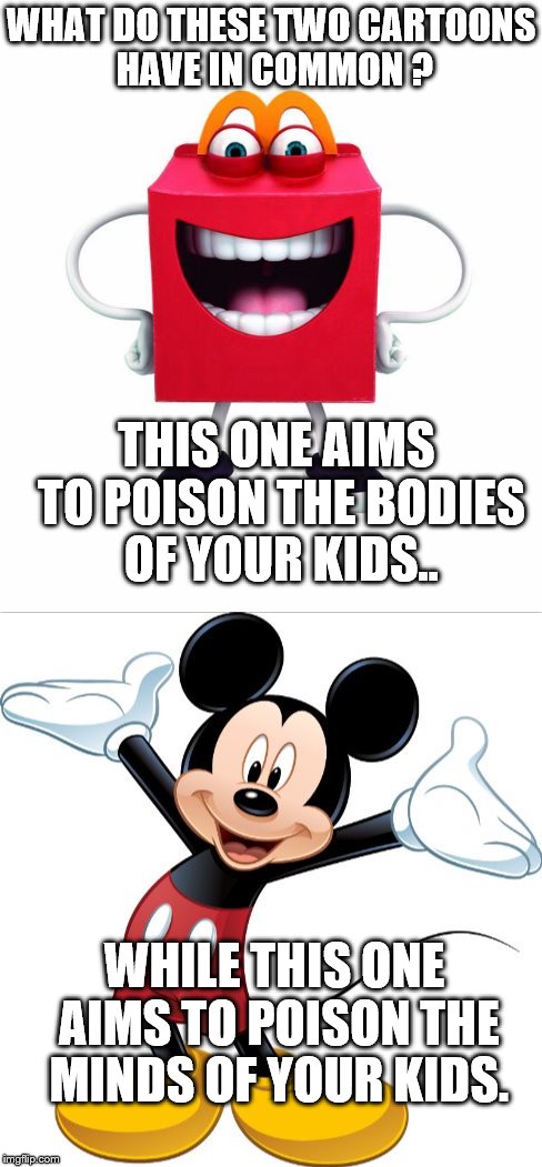 Evil in the form of animated mascots | WHAT DO THESE TWO CARTOONS HAVE IN COMMON ? THIS ONE AIMS TO POISON THE BODIES OF YOUR KIDS.. WHILE THIS ONE AIMS TO POISON THE MINDS OF YOUR KIDS. | image tagged in mcdonald's,disney,food week,new world order,corruption | made w/ Imgflip meme maker