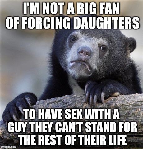 Confession Bear Meme | I’M NOT A BIG FAN OF FORCING DAUGHTERS TO HAVE SEX WITH A GUY THEY CAN’T STAND FOR THE REST OF THEIR LIFE | image tagged in memes,confession bear | made w/ Imgflip meme maker