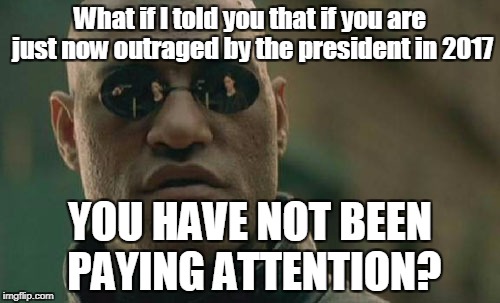 Why all the moral and political outrage all of a sudden?  | What if I told you that if you are just now outraged by the president in 2017; YOU HAVE NOT BEEN PAYING ATTENTION? | image tagged in memes,matrix morpheus,trump,obama,george w bush,bill clinton | made w/ Imgflip meme maker