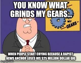 You know what grinds my gears | YOU KNOW WHAT GRINDS MY GEARS... WHEN PEOPLE START CRYING BECAUSE A RAPIST NEWS ANCHOR LOSES HIS $25 MILLION DOLLAR GIG | image tagged in you know what grinds my gears | made w/ Imgflip meme maker