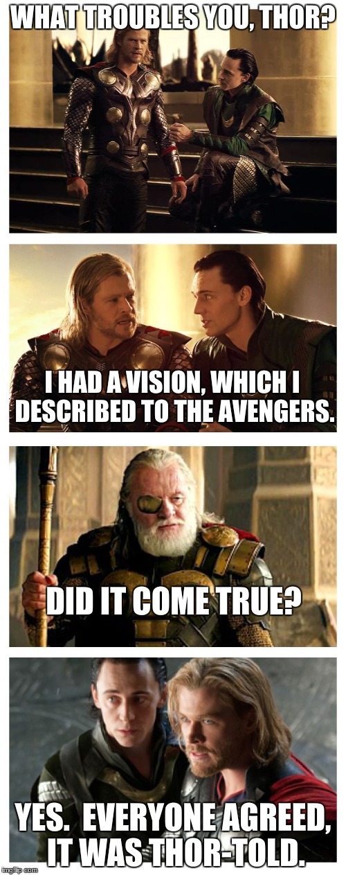 A Thor pun.  You're welcome. | WHAT TROUBLES YOU, THOR? I HAD A VISION, WHICH I DESCRIBED TO THE AVENGERS. DID IT COME TRUE? YES.  EVERYONE AGREED, IT WAS THOR-TOLD. | image tagged in bad pun thor loki odin,bad puns,funny meme,the avengers | made w/ Imgflip meme maker