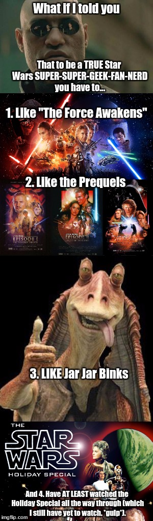 This may get me hated, but honestly I don't care. | What if I told you; That to be a TRUE Star Wars SUPER-SUPER-GEEK-FAN-NERD you have to... 1. Like "The Force Awakens"; 2. Like the Prequels; 3. LIKE Jar Jar Binks; And 4. Have AT LEAST watched the Holiday Special all the way through (which I still have yet to watch. *gulp*). | image tagged in star wars,jar jar binks,what if i told you,the force awakens,star wars prequels,star wars holiday special | made w/ Imgflip meme maker