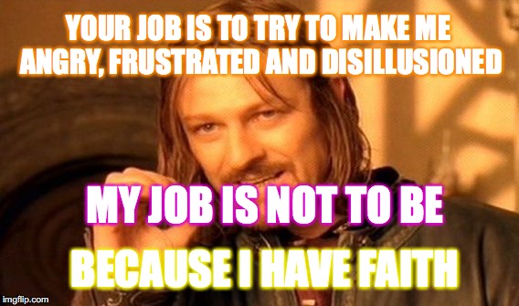It is what IT IS | YOUR JOB IS TO TRY TO MAKE ME ANGRY, FRUSTRATED AND DISILLUSIONED; MY JOB IS NOT TO BE; BECAUSE I HAVE FAITH | image tagged in memes,one does not simply,yahuah,yahusha,scripture,love | made w/ Imgflip meme maker