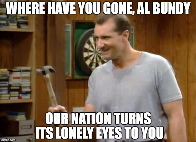 WHERE HAVE YOU GONE, AL BUNDY; OUR NATION TURNS ITS LONELY EYES TO YOU | made w/ Imgflip meme maker