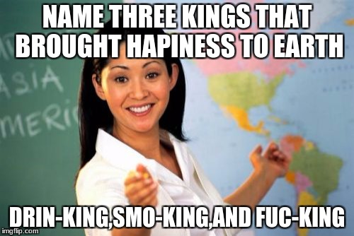 Unhelpful High School Teacher Meme | NAME THREE KINGS THAT BROUGHT HAPINESS TO EARTH; DRIN-KING,SMO-KING,AND FUC-KING | image tagged in memes,unhelpful high school teacher | made w/ Imgflip meme maker