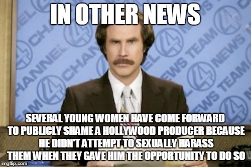 Ron Burgundy Meme | IN OTHER NEWS; SEVERAL YOUNG WOMEN HAVE COME FORWARD TO PUBLICLY SHAME A HOLLYWOOD PRODUCER BECAUSE HE DIDN'T ATTEMPT TO SEXUALLY HARASS THEM WHEN THEY GAVE HIM THE OPPORTUNITY TO DO SO | image tagged in memes,ron burgundy | made w/ Imgflip meme maker