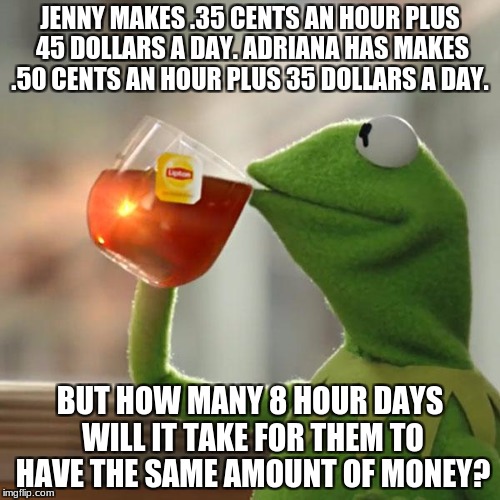 But That's None Of My Business | JENNY MAKES .35 CENTS AN HOUR PLUS 45 DOLLARS A DAY. ADRIANA HAS MAKES .50 CENTS AN HOUR PLUS 35 DOLLARS A DAY. BUT HOW MANY 8 HOUR DAYS WILL IT TAKE FOR THEM TO HAVE THE SAME AMOUNT OF MONEY? | image tagged in memes,but thats none of my business,kermit the frog | made w/ Imgflip meme maker
