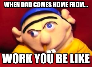 hi | WHEN DAD COMES HOME FROM... WORK YOU BE LIKE | image tagged in jeffy | made w/ Imgflip meme maker