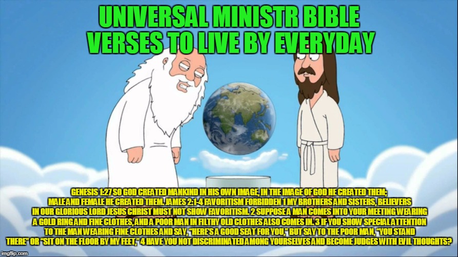 Family guy god looking | UNIVERSAL MINISTR BIBLE VERSES TO LIVE BY EVERYDAY; GENESIS 1:27 SO GOD CREATED MANKIND IN HIS OWN IMAGE, IN THE IMAGE OF GOD HE CREATED THEM; MALE AND FEMALE HE CREATED THEM. JAMES 2:1-4 FAVORITISM FORBIDDEN
1 MY BROTHERS AND SISTERS, BELIEVERS IN OUR GLORIOUS LORD JESUS CHRIST MUST NOT SHOW FAVORITISM. 2 SUPPOSE A MAN COMES INTO YOUR MEETING WEARING A GOLD RING AND FINE CLOTHES, AND A POOR MAN IN FILTHY OLD CLOTHES ALSO COMES IN. 3 IF YOU SHOW SPECIAL ATTENTION TO THE MAN WEARING FINE CLOTHES AND SAY, “HERE’S A GOOD SEAT FOR YOU,” BUT SAY TO THE POOR MAN, “YOU STAND THERE” OR “SIT ON THE FLOOR BY MY FEET,” 4 HAVE YOU NOT DISCRIMINATED AMONG YOURSELVES AND BECOME JUDGES WITH EVIL THOUGHTS? | image tagged in family guy god looking | made w/ Imgflip meme maker