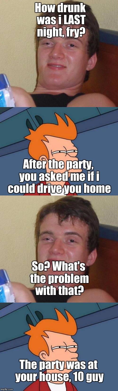 This is bigger than the LAST drunk one: | How drunk was i LAST night, fry? After the party, you asked me if i could drive you home; So? What's the problem with that? The party was at your house, 10 guy | image tagged in memes,drunk,10 guy,futurama fry,funny | made w/ Imgflip meme maker