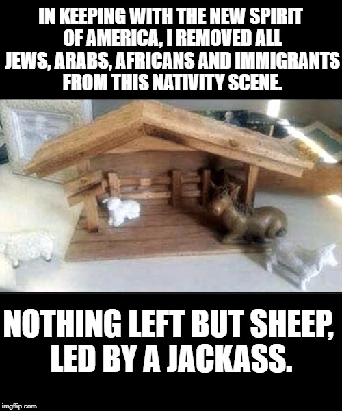 IN KEEPING WITH THE NEW SPIRIT OF AMERICA, I REMOVED ALL JEWS, ARABS, AFRICANS AND IMMIGRANTS FROM THIS NATIVITY SCENE. NOTHING LEFT BUT SHEEP, LED BY A JACKASS. | image tagged in sheep,jackass,trump | made w/ Imgflip meme maker
