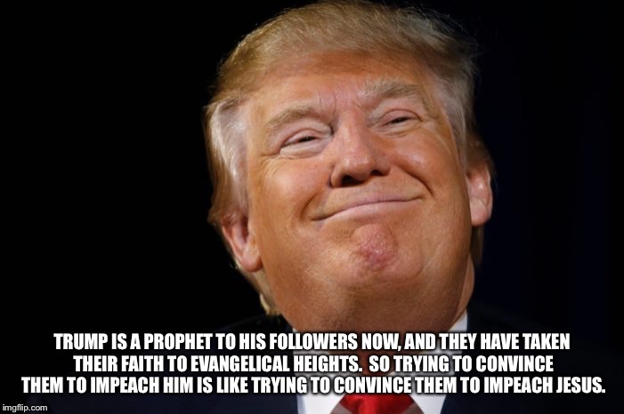 Donald M. Trump | TRUMP IS A PROPHET TO HIS FOLLOWERS NOW, AND THEY HAVE TAKEN THEIR FAITH TO EVANGELICAL HEIGHTS.  SO TRYING TO CONVINCE THEM TO IMPEACH HIM IS LIKE TRYING TO CONVINCE THEM TO IMPEACH JESUS. | image tagged in donald trump,evangelicals,jesus,impeach,trump supporters,prophet | made w/ Imgflip meme maker