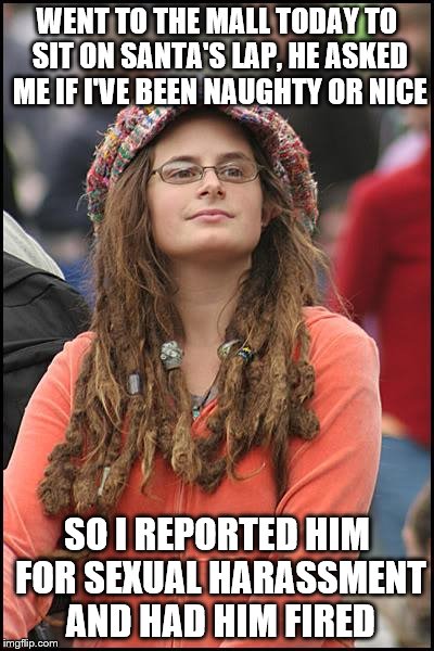 This is what it's coming to... |  WENT TO THE MALL TODAY TO SIT ON SANTA'S LAP, HE ASKED ME IF I'VE BEEN NAUGHTY OR NICE; SO I REPORTED HIM FOR SEXUAL HARASSMENT AND HAD HIM FIRED | image tagged in memes,college liberal,santa claus,sexual harassment | made w/ Imgflip meme maker