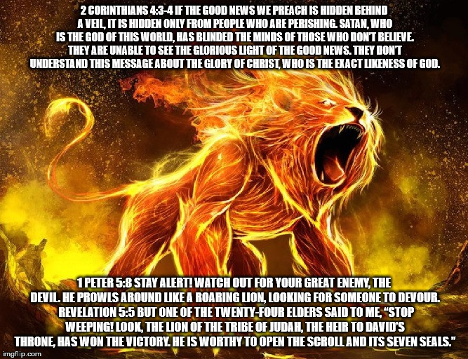 2 Corinthians 4:3-4 Satan and Jesus. | 2 CORINTHIANS 4:3-4 IF THE GOOD NEWS WE PREACH IS HIDDEN BEHIND A VEIL, IT IS HIDDEN ONLY FROM PEOPLE WHO ARE PERISHING. SATAN, WHO IS THE GOD OF THIS WORLD, HAS BLINDED THE MINDS OF THOSE WHO DON’T BELIEVE. THEY ARE UNABLE TO SEE THE GLORIOUS LIGHT OF THE GOOD NEWS. THEY DON’T UNDERSTAND THIS MESSAGE ABOUT THE GLORY OF CHRIST, WHO IS THE EXACT LIKENESS OF GOD. 1 PETER 5:8 STAY ALERT! WATCH OUT FOR YOUR GREAT ENEMY, THE DEVIL. HE PROWLS AROUND LIKE A ROARING LION, LOOKING FOR SOMEONE TO DEVOUR.  REVELATION 5:5 BUT ONE OF THE TWENTY-FOUR ELDERS SAID TO ME, “STOP WEEPING! LOOK, THE LION OF THE TRIBE OF JUDAH, THE HEIR TO DAVID’S THRONE, HAS WON THE VICTORY. HE IS WORTHY TO OPEN THE SCROLL AND ITS SEVEN SEALS.” | image tagged in your enemy a curse | made w/ Imgflip meme maker