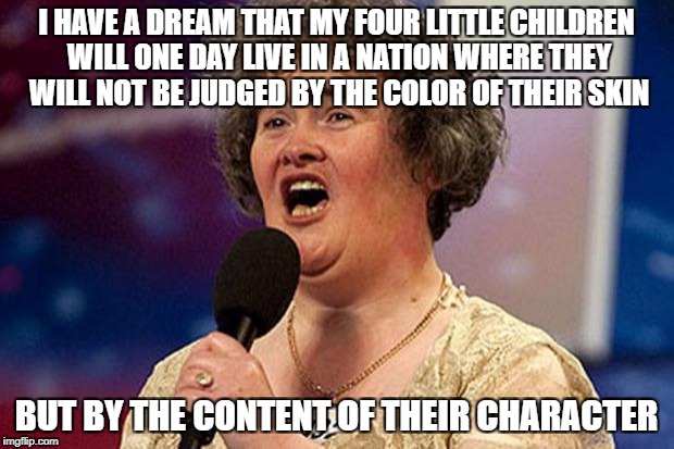 Susan boyle | I HAVE A DREAM THAT MY FOUR LITTLE CHILDREN WILL ONE DAY LIVE IN A NATION WHERE THEY WILL NOT BE JUDGED BY THE COLOR OF THEIR SKIN; BUT BY THE CONTENT OF THEIR CHARACTER | image tagged in susan boyle | made w/ Imgflip meme maker