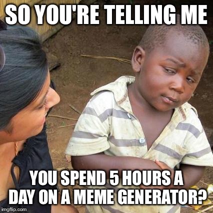Third World Skeptical Kid Meme | SO YOU'RE TELLING ME; YOU SPEND 5 HOURS A DAY ON A MEME GENERATOR? | image tagged in memes,third world skeptical kid | made w/ Imgflip meme maker