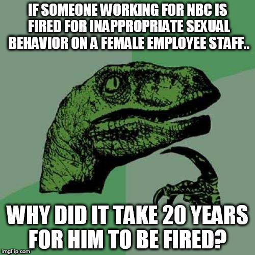 Philosoraptor Meme | IF SOMEONE WORKING FOR NBC IS FIRED FOR INAPPROPRIATE SEXUAL BEHAVIOR ON A FEMALE EMPLOYEE STAFF.. WHY DID IT TAKE 20 YEARS FOR HIM TO BE FIRED? | image tagged in memes,philosoraptor | made w/ Imgflip meme maker