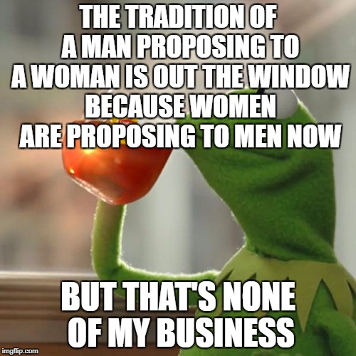 But That's None Of My Business | THE TRADITION OF A MAN PROPOSING TO A WOMAN IS OUT THE WINDOW BECAUSE WOMEN ARE PROPOSING TO MEN NOW; BUT THAT'S NONE OF MY BUSINESS | image tagged in memes,but thats none of my business,kermit the frog | made w/ Imgflip meme maker