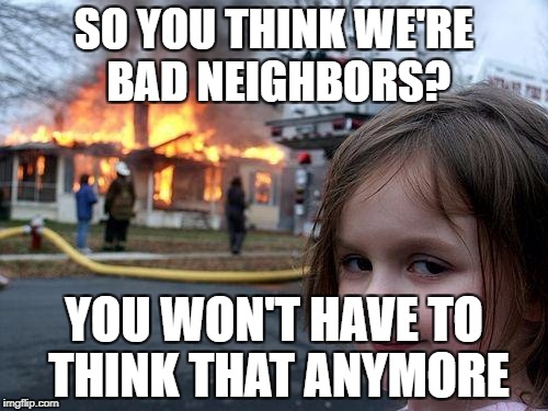 Disaster Girl Meme | SO YOU THINK WE'RE BAD NEIGHBORS? YOU WON'T HAVE TO THINK THAT ANYMORE | image tagged in memes,disaster girl | made w/ Imgflip meme maker