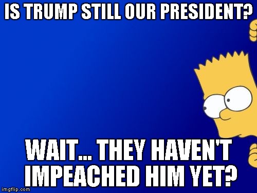 This is a meme about that one guy who hid from politics when Trump was elected. | IS TRUMP STILL OUR PRESIDENT? WAIT... THEY HAVEN'T IMPEACHED HIM YET? | image tagged in memes,bart simpson peeking,politics,impeach trump | made w/ Imgflip meme maker