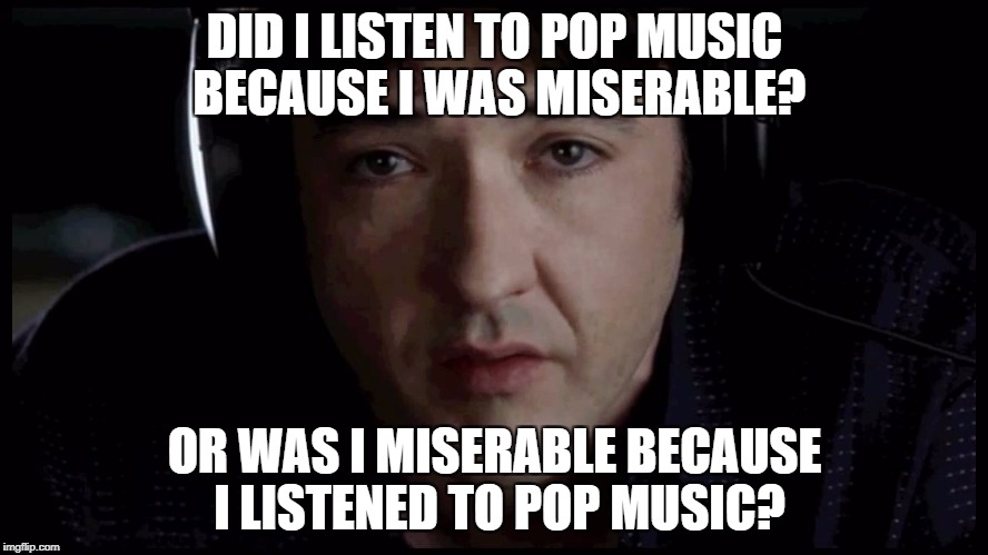 John Cusack High Fidelity Pop Music | DID I LISTEN TO POP MUSIC BECAUSE I WAS MISERABLE? OR WAS I MISERABLE BECAUSE I LISTENED TO POP MUSIC? | image tagged in john cusack high fidelity pop music | made w/ Imgflip meme maker