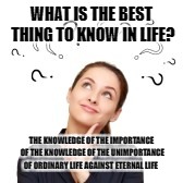 The unimportance of Ordinary life | WHAT IS THE BEST THING TO KNOW IN LIFE? THE KNOWLEDGE OF THE IMPORTANCE OF THE KNOWLEDGE OF THE UNIMPORTANCE OF ORDINARY LIFE AGAINST ETERNAL LIFE | image tagged in google images | made w/ Imgflip meme maker
