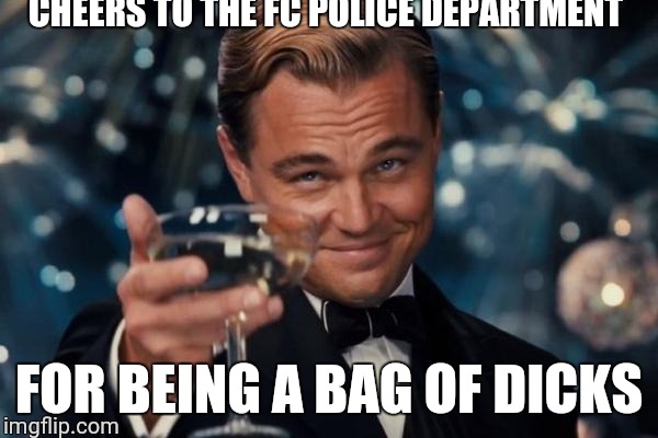 Leonardo Dicaprio Cheers Meme | CHEERS TO THE FC POLICE DEPARTMENT; FOR BEING A BAG OF DICKS | image tagged in memes,leonardo dicaprio cheers | made w/ Imgflip meme maker
