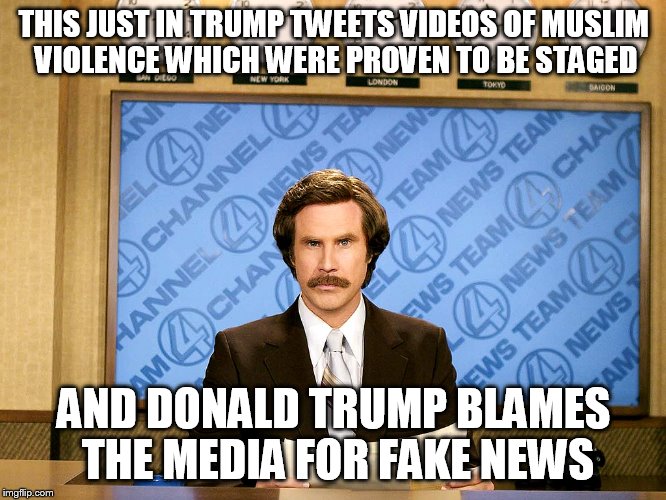 Ron Burgandy | THIS JUST IN TRUMP TWEETS VIDEOS OF MUSLIM VIOLENCE WHICH WERE PROVEN TO BE STAGED; AND DONALD TRUMP BLAMES THE MEDIA FOR FAKE NEWS | image tagged in ron burgandy | made w/ Imgflip meme maker