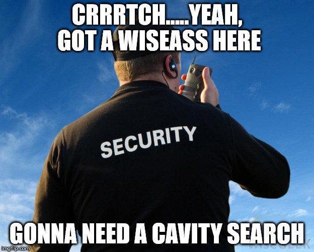 Security Guard Work Stories | CRRRTCH.....YEAH, GOT A WISEASS HERE; GONNA NEED A CAVITY SEARCH | image tagged in security guard work stories | made w/ Imgflip meme maker
