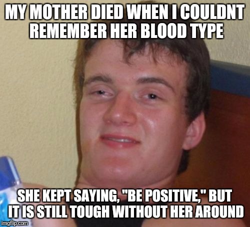 10 Guy Meme | MY MOTHER DIED WHEN I COULDNT REMEMBER HER BLOOD TYPE; SHE KEPT SAYING, "BE POSITIVE," BUT IT IS STILL TOUGH WITHOUT HER AROUND | image tagged in memes,10 guy | made w/ Imgflip meme maker