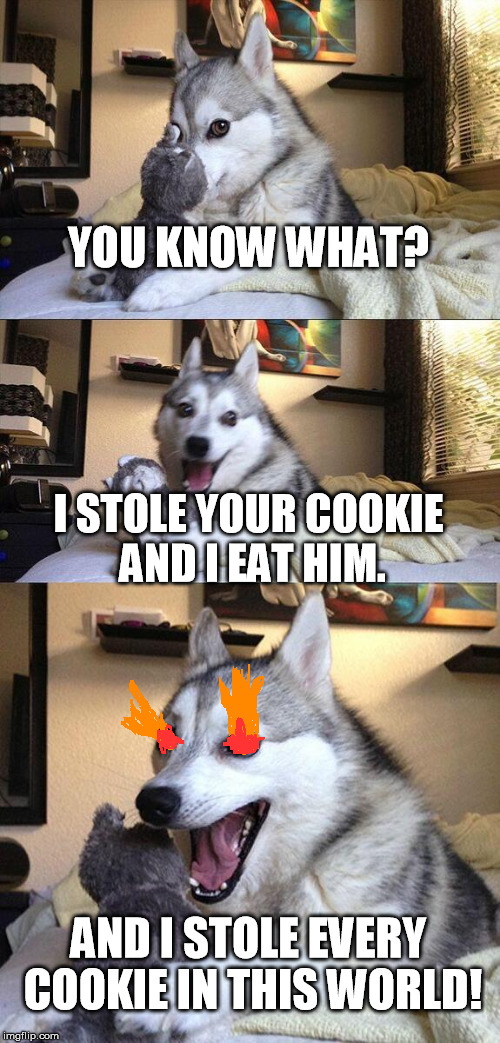when you have no idea for a meme. | YOU KNOW WHAT? I STOLE YOUR COOKIE AND I EAT HIM. AND I STOLE EVERY COOKIE IN THIS WORLD! | image tagged in memes,bad pun dog,cookie,world,evil,stolen | made w/ Imgflip meme maker