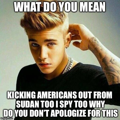 Justin Bieber | WHAT DO YOU MEAN; KICKING AMERICANS OUT FROM SUDAN TOO I SPY TOO WHY DO YOU DON’T APOLOGIZE FOR THIS | image tagged in justin bieber | made w/ Imgflip meme maker