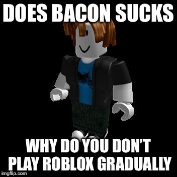 ROBLOX Meme | DOES BACON SUCKS; WHY DO YOU DON’T PLAY ROBLOX GRADUALLY | image tagged in roblox meme | made w/ Imgflip meme maker