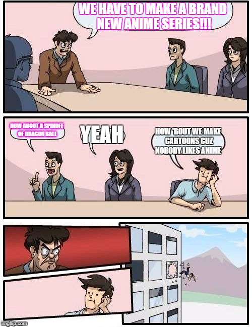 Boardroom Meeting Suggestion | WE HAVE TO MAKE A BRAND NEW ANIME SERIES!!! HOW ABOUT A SPINOFF OF DRAGON BALL; YEAH; HOW 'BOUT WE MAKE CARTOONS CUZ NOBODY LIKES ANIME | image tagged in memes,boardroom meeting suggestion | made w/ Imgflip meme maker