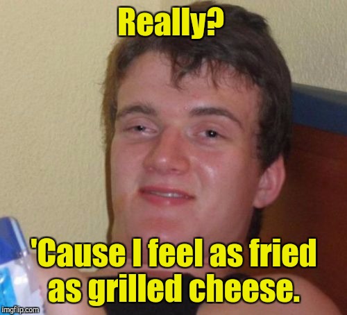 10 Guy Meme | Really? 'Cause I feel as fried as grilled cheese. | image tagged in memes,10 guy | made w/ Imgflip meme maker